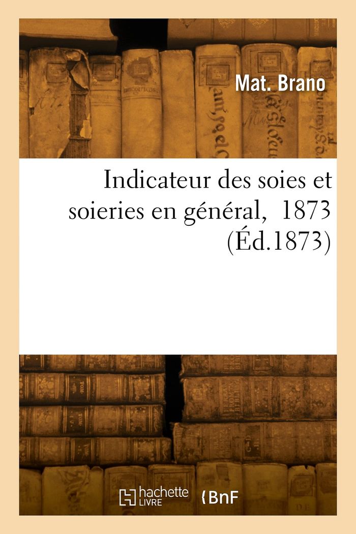 Couverture du livre « INDICATEUR DES SOIES ET SOIERIES EN GENERAL, 1873 » de Mat. Brano, librairie Les Contes Infusés à Corte